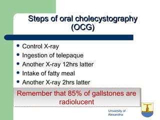 University of
Alexandria
Steps of oral cholecystographySteps of oral cholecystography
(OCG)(OCG)
 Control X-ray
 Ingestion of telepaque
 Another X-ray 12hrs latter
 Intake of fatty meal
 Another X-ray 2hrs latter
Remember that 85% of gallstones are
radiolucent
Remember that 85% of gallstones are
radiolucent
 