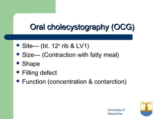 University of
Alexandria
Oral cholecystography (OCG)Oral cholecystography (OCG)
 Site--- (bt. 12th
rib & LV1)
 Size--- (Contraction with fatty meal)
 Shape
 Filling defect
 Function (concentration & contarction)
 