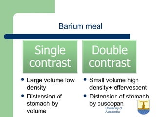 University of
Alexandria
Barium meal
 Large volume low
density
 Distension of
stomach by
volume
 Small volume high
density+ effervescent
 Distension of stomach
by buscopan
 