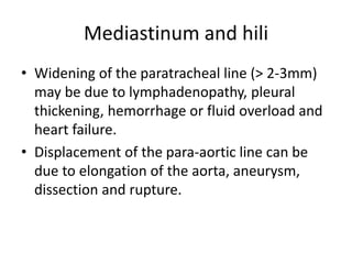 Mediastinum and hili
• Widening of the paratracheal line (> 2-3mm)
may be due to lymphadenopathy, pleural
thickening, hemorrhage or fluid overload and
heart failure.
• Displacement of the para-aortic line can be
due to elongation of the aorta, aneurysm,
dissection and rupture.
 