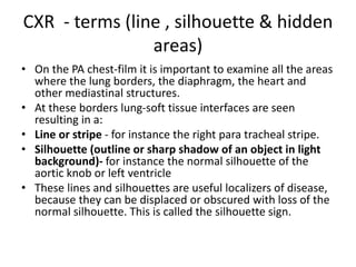 CXR - terms (line , silhouette & hidden
areas)
• On the PA chest-film it is important to examine all the areas
where the lung borders, the diaphragm, the heart and
other mediastinal structures.
• At these borders lung-soft tissue interfaces are seen
resulting in a:
• Line or stripe - for instance the right para tracheal stripe.
• Silhouette (outline or sharp shadow of an object in light
background)- for instance the normal silhouette of the
aortic knob or left ventricle
• These lines and silhouettes are useful localizers of disease,
because they can be displaced or obscured with loss of the
normal silhouette. This is called the silhouette sign.
 