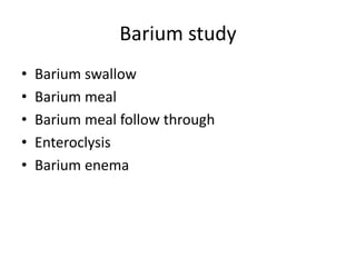 Barium study
• Barium swallow
• Barium meal
• Barium meal follow through
• Enteroclysis
• Barium enema
 