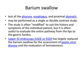 Barium swallow
• test of the pharynx, esophagus, and proximal stomach,
• may be performed as a single or double contrast study.
• The study is often "modified" to suit the history and
symptoms of the individual patient, but it is often
useful to evaluate the entire pathway from the lips to
the gastric fundus.
• Upper GI endoscopy (UGIE or EGD) has largely replaced
the barium swallow for the assessment of peptic ulcer
disease and the evaluation of hematemesis.
 