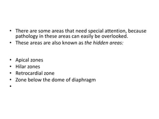 • There are some areas that need special attention, because
pathology in these areas can easily be overlooked.
• These areas are also known as the hidden areas:
• Apical zones
• Hilar zones
• Retrocardial zone
• Zone below the dome of diaphragm
•
 
