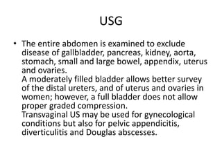 USG
• The entire abdomen is examined to exclude
disease of gallbladder, pancreas, kidney, aorta,
stomach, small and large bowel, appendix, uterus
and ovaries.
A moderately filled bladder allows better survey
of the distal ureters, and of uterus and ovaries in
women; however, a full bladder does not allow
proper graded compression.
Transvaginal US may be used for gynecological
conditions but also for pelvic appendicitis,
diverticulitis and Douglas abscesses.
 