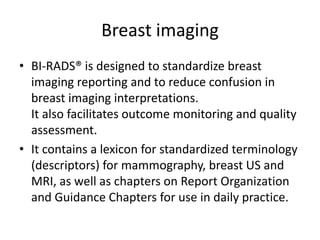 Breast imaging
• BI-RADS® is designed to standardize breast
imaging reporting and to reduce confusion in
breast imaging interpretations.
It also facilitates outcome monitoring and quality
assessment.
• It contains a lexicon for standardized terminology
(descriptors) for mammography, breast US and
MRI, as well as chapters on Report Organization
and Guidance Chapters for use in daily practice.
 