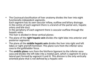 • The Couinaud classification of liver anatomy divides the liver into eight
functionally indepedent segments.
Each segment has its own vascular inflow, outflow and biliary drainage.
In the centre of each segment there is a branch of the portal vein, hepatic
artery and bile duct.
In the periphery of each segment there is vascular outflow through the
hepatic veins.
The liver is divided in three vertical planes:
• The plane of the right hepatic vein divides the right lobe into anterior and
posterior segments.
• The plane of the middle hepatic vein divides the liver into right and left
lobes or right and left hemiliver. This plane runs from the inferior vena
cava to the gallbladder fossa.
• The umbilic plane runs from the falciform ligament to the inferior vena
cava and divides the left lobe into a medial part, which is segment IV and a
lateral part formed by segment II and III. This division is the only vertically
oriented plane that is not defined by a hepatic vein
 