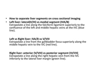 • How to separate liver segments on cross sectional imaging
• Left liver: lateral(II/III) vs medial segment (IVA/B)
Extrapolate a line along the falciform ligament superiorly to the
confluence of the left and middle hepatic veins at the IVC (blue
line).
Left vs Right liver: IVA/B vs V/VIII
Extrapolate a line from the gallbladder fossa superiorly along the
middle hepatic vein to the IVC (red line).
Right liver: anterior (V/VIII) vs posterior segment (VI/VII)
Extrapolate a line along the right hepatic vein from the IVC
inferiorly to the lateral liver margin (green line).
 