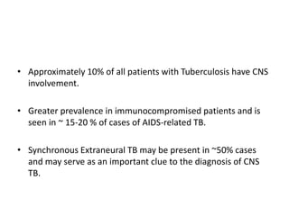 • Approximately 10% of all patients with Tuberculosis have CNS
involvement.
• Greater prevalence in immunocompromised patients and is
seen in ~ 15-20 % of cases of AIDS-related TB.
• Synchronous Extraneural TB may be present in ~50% cases
and may serve as an important clue to the diagnosis of CNS
TB.
 