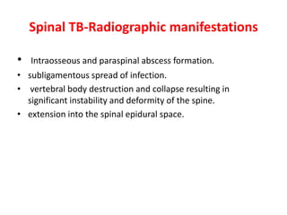 Spinal TB-Radiographic manifestations
• Intraosseous and paraspinal abscess formation.
• subligamentous spread of infection.
• vertebral body destruction and collapse resulting in
significant instability and deformity of the spine.
• extension into the spinal epidural space.
 