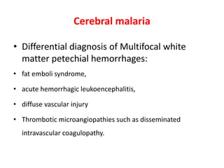 • Differential diagnosis of Multifocal white
matter petechial hemorrhages:
• fat emboli syndrome,
• acute hemorrhagic leukoencephalitis,
• diffuse vascular injury
• Thrombotic microangiopathies such as disseminated
intravascular coagulopathy.
Cerebral malaria
 