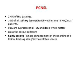 PCNSL
• 2-6% of HIV patients.
• 70% of all solitary brain parenchymal lesions in HIV/AIDS
patients.
• 90% are supratentorial - BG and deep white matter
• cross the corpus callosum
• highly specific - Linear enhancement at the margins of a
lesion, tracking along Virchow-Robin spaces
 