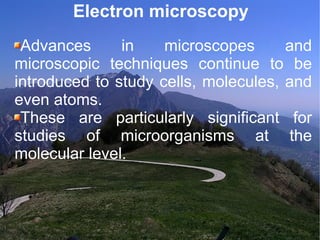 Electron microscopy Advances in microscopes and microscopic techniques continue to be introduced to study cells, molecules, and even atoms.  These are particularly significant for studies of microorganisms at the molecular level. 