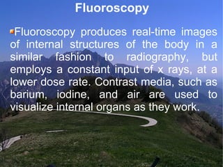 Fluoroscopy Fluoroscopy produces real-time images of internal structures of the body in a similar fashion to radiography, but employs a constant input of x rays, at a lower dose rate. Contrast media, such as barium, iodine, and air are used to visualize internal organs as they work. 