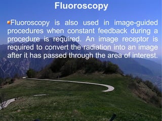 Fluoroscopy Fluoroscopy is also used in image-guided procedures when constant feedback during a procedure is required. An image receptor is required to convert the radiation into an image after it has passed through the area of interest.  
