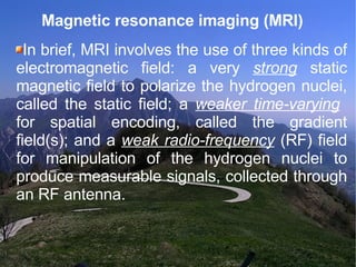 Magnetic resonance imaging (MRI)  In brief, MRI involves the use of three kinds of electromagnetic field: a very  strong  static magnetic field to polarize the hydrogen nuclei, called the static field; a  weaker time-varying   for spatial encoding, called the gradient field(s); and a  weak radio-frequency  (RF) field for manipulation of the hydrogen nuclei to produce measurable signals, collected through an RF antenna. 