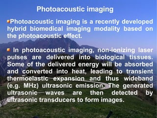 Photoacoustic imaging  Photoacoustic imaging is a recently developed hybrid biomedical imaging modality based on the photoacoustic effect.  In photoacoustic imaging, non-ionizing laser pulses are delivered into biological tissues. Some of the delivered energy will be absorbed and converted into heat, leading to transient thermoelastic expansion and thus wideband (e.g. MHz) ultrasonic emission. The generated ultrasonic waves are then detected by ultrasonic transducers to form images. 