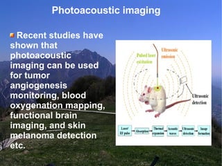 Photoacoustic imaging  Recent studies have shown that photoacoustic imaging can be used for tumor angiogenesis monitoring, blood oxygenation mapping, functional brain imaging, and skin melanoma detection etc. 