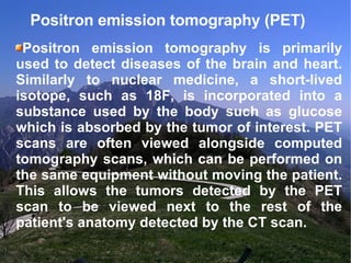 Positron emission tomography (PET)  Positron emission tomography is primarily used to detect diseases of the brain and heart. Similarly to nuclear medicine, a short-lived isotope, such as 18F, is incorporated into a substance used by the body such as glucose which is absorbed by the tumor of interest. PET scans are often viewed alongside computed tomography scans, which can be performed on the same equipment without moving the patient. This allows the tumors detected by the PET scan to be viewed next to the rest of the patient's anatomy detected by the CT scan. 