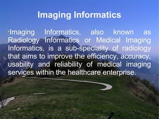Imaging Informatics Imaging Informatics, also known as Radiology Informatics or Medical Imaging Informatics, is a sub-speciality of radiology that aims to improve the efficiency, accuracy, usability and reliability of medical imaging services within the healthcare enterprise. 