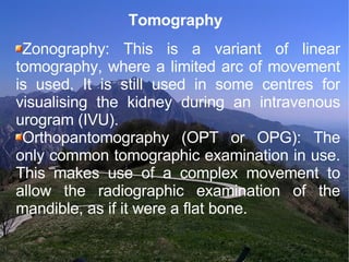 Tomography Zonography: This is a variant of linear tomography, where a limited arc of movement is used. It is still used in some centres for visualising the kidney during an intravenous urogram (IVU). Orthopantomography (OPT or OPG): The only common tomographic examination in use. This makes use of a complex movement to allow the radiographic examination of the mandible, as if it were a flat bone. 