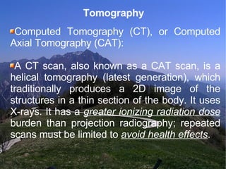 Tomography Computed Tomography (CT), or Computed Axial Tomography (CAT):  A CT scan, also known as a CAT scan, is a helical tomography (latest generation), which traditionally produces a 2D image of the structures in a thin section of the body. It uses X-rays. It has a  greater ionizing radiation dose  burden than projection radiography; repeated scans must be limited to  avoid health effects . 