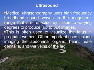 Ultrasound  Medical ultrasonography uses high frequency broadband sound waves in the megahertz range that are reflected by tissue to varying degrees to produce (up to 3D) images.  This is often used to visualize the fetus in pregnant women. Other important uses include imaging the abdominal organs, heart, male genitalia, and the veins of the leg.  