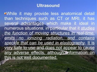 Ultrasound  While it may provide less anatomical detail than techniques such as CT or MRI, it has several  advantages  which make it ideal in numerous situations, in particular that it  studies the function of moving structures in real-time, emits no ionizing radiation, and contains speckle that can be used in elastography .  It is very safe to use and does not appear to cause any adverse effects, although information on this is not well documented. 