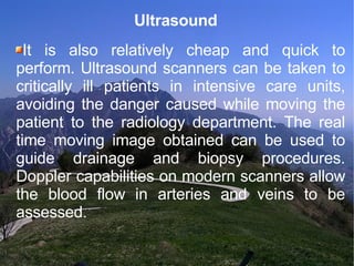 Ultrasound  It is also relatively cheap and quick to perform. Ultrasound scanners can be taken to critically ill patients in intensive care units, avoiding the danger caused while moving the patient to the radiology department. The real time moving image obtained can be used to guide drainage and biopsy procedures. Doppler capabilities on modern scanners allow the blood flow in arteries and veins to be assessed. 