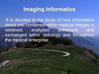 Imaging Informatics It is devoted to the study of how information about and contained within medical images is retrieved, analyzed, enhanced, and exchanged within radiology and throughout the medical enterprise. 
