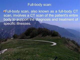 Full-body scan:   Full-body scan, also known as a full-body CT scan, involves a CT scan of the patient's entire body to support the diagnosis and treatment of specific illnesses.  