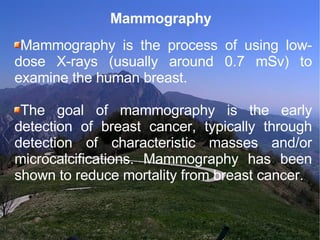 Mammography Mammography is the process of using low-dose X-rays (usually around 0.7 mSv) to examine the human breast.  The goal of mammography is the early detection of breast cancer, typically through detection of characteristic masses and/or microcalcifications. Mammography has been shown to reduce mortality from breast cancer.  
