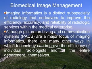 Biomedical Image Management Imaging informatics is a distinct subspecialty of radiology that endeavors to improve the efficiency, accuracy, and reliability of radiologic services within the medical enterprise.  Although picture archiving and communication systems (PACS) are a major focus of imaging informatics, there are many other ways in which technology can improve the efficiency of individual radiologists and of the entire department.  themselves. 