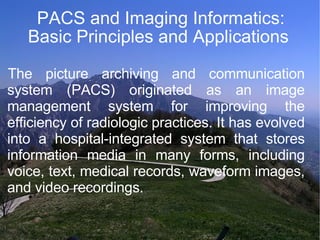 PACS and Imaging Informatics: Basic Principles and Applications  The picture archiving and communication system (PACS) originated as an image management system for improving the efficiency of radiologic practices. It has evolved into a hospital-integrated system that stores information media in many forms, including voice, text, medical records, waveform images, and video recordings. 