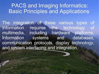 PACS and Imaging Informatics: Basic Principles and Applications  The integration of these various types of information requires the technology of multimedia, including hardware platforms, information systems and databases, communication protocols, display technology, and system interfacing and integration.  