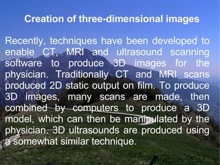 Creation of three-dimensional images Recently, techniques have been developed to enable CT, MRI and ultrasound scanning software to produce 3D images for the physician. Traditionally CT and MRI scans produced 2D static output on film. To produce 3D images, many scans are made, then combined by computers to produce a 3D model, which can then be manipulated by the physician. 3D ultrasounds are produced using a somewhat similar technique. 