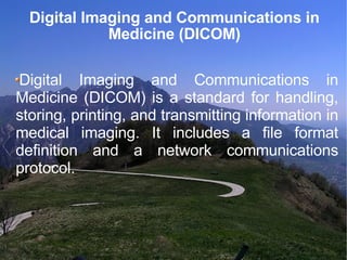 Digital Imaging and Communications in Medicine (DICOM)‏ Digital Imaging and Communications in Medicine (DICOM) is a standard for handling, storing, printing, and transmitting information in medical imaging. It includes a file format definition and a network communications protocol.  