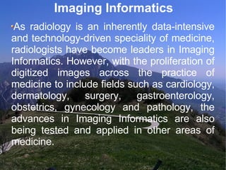 Imaging Informatics As radiology is an inherently data-intensive and technology-driven speciality of medicine, radiologists have become leaders in Imaging Informatics. However, with the proliferation of digitized images across the practice of medicine to include fields such as cardiology, dermatology, surgery, gastroenterology, obstetrics, gynecology and pathology, the advances in Imaging Informatics are also being tested and applied in other areas of medicine. 