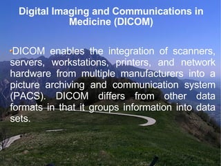 Digital Imaging and Communications in Medicine (DICOM)‏ DICOM enables the integration of scanners, servers, workstations, printers, and network hardware from multiple manufacturers into a picture archiving and communication system (PACS). DICOM differs from other data formats in that it groups information into data sets.  