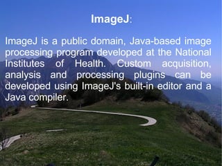 ImageJ : ImageJ is a public domain, Java-based image processing program developed at the National Institutes of Health. Custom acquisition, analysis and processing plugins can be developed using ImageJ's built-in editor and a Java compiler.  