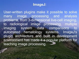 ImageJ: User-written plugins make it possible to solve many image processing and analysis problems, from 3-dimensional live-cell imaging, to radiological image processing, multiple imaging system data comparisons to automated hematology systems. ImageJ's plugin architecture and built in development environment has made it a popular platform for teaching image processing. 