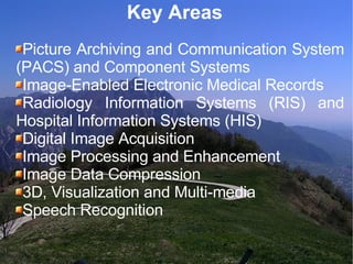 Key Areas  Picture Archiving and Communication System (PACS) and Component Systems Image-Enabled Electronic Medical Records Radiology Information Systems (RIS) and Hospital Information Systems (HIS)‏ Digital Image Acquisition Image Processing and Enhancement Image Data Compression 3D, Visualization and Multi-media Speech Recognition 