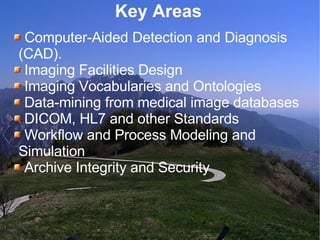 Key Areas  Computer-Aided Detection and Diagnosis  (CAD). Imaging Facilities Design Imaging Vocabularies and Ontologies Data-mining from medical image databases DICOM, HL7 and other Standards Workflow and Process Modeling and  Simulation Archive Integrity and Security 