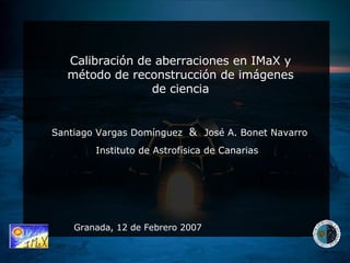 Calibración de aberraciones en IMaX y método de reconstrucción de imágenes de ciencia Granada, 12 de Febrero 2007 Santiago Vargas Domínguez  &  José A. Bonet Navarro Instituto de Astrofísica de Canarias 