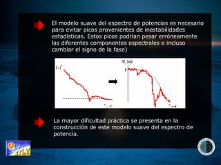 El modelo suave del espectro de potencias es necesario para evitar picos provenientes de inestabilidades estadísticas. Estos picos podrían pesar erróneamente las diferentes componentes espectrales e incluso cambiar el signo de la fase) La mayor dificultad práctica se presenta en la construcción de este modelo suave del espectro de potencia. 