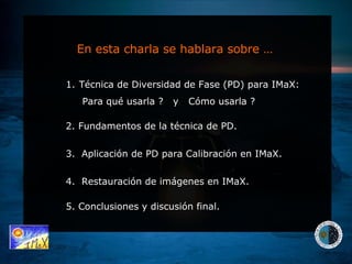 En esta charla se hablara sobre … Técnica de Diversidad de Fase (PD) para IMaX: Para qué usarla ?  y  Cómo usarla ?  2. Fundamentos de la técnica de PD.  5. Conclusiones y discusión final. 3.  Aplicación de PD para Calibración en IMaX.  4.  Restauración de imágenes en IMaX. 