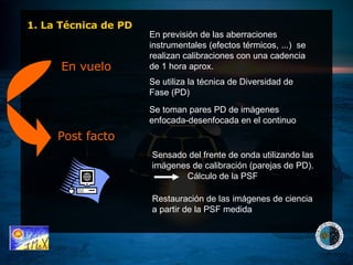 En vuelo Post facto Sensado del frente de onda utilizando las imágenes de calibración (parejas de PD).  Cálculo de la PSF  Restauración de las imágenes de ciencia a partir de la PSF medida En previsión de las aberraciones instrumentales (efectos térmicos, ...)  se realizan calibraciones con una cadencia de 1 hora aprox. Se utiliza la técnica de Diversidad de Fase (PD) Se toman pares PD de imágenes enfocada-desenfocada en el continuo 1. La Técnica de PD 