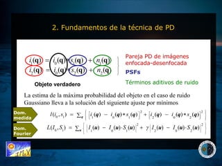 2. Fundamentos de la técnica de PD Pareja PD de imágenes enfocada-desenfocada PSFs Términos aditivos de ruido La estima de la máxima probabilidad del objeto en el caso de ruido Gaussiano lleva a la solución del siguiente ajuste por mínimos Objeto verdadero Dom. medida Dom. Fourier 