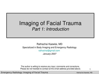 Imaging of Facial Trauma
                               Part 1: Introduction


                                    Rathachai Kaewlai, MD
                    Specialized in Body Imaging and Emergency Radiology
                                    rathachai@gmail.com 
                                         January 2007




                  The author is willing to receive any input, comments and corrections, 
                  Please do not hesitate to contact at the email address provided above.            1
Emergency Radiology: Imaging of Facial Trauma                                      Rathachai Kaewlai, MD