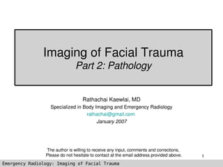 Imaging of Facial Trauma
                               Part 2: Pathology


                                  Rathachai Kaewlai, MD
                  Specialized in Body Imaging and Emergency Radiology
                                  rathachai@gmail.com 
                                       January 2007




                The author is willing to receive any input, comments and corrections, 
                Please do not hesitate to contact at the email address provided above.   1
Emergency Radiology: Imaging of Facial Trauma